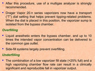  After this procedure, use of a multigas analyzer is strongly
recommended.
 Drager Vapor 20.n series vaporizers now have a transport
(“T”) dial setting that helps prevent tipping-related problems.
When the dial is placed in this position, the vaporizer sump is
isolated from the bypass chamber.
Overfilling
 Liquid anesthetic enters the bypass chamber, and up to 10
times the intended vapor concentration can be delivered to
the common gas outlet.
 Side-fill systems largely prevent overfilling.
Underfilling
 The combination of a low vaporizer fill state (<25% full) and a
high vaporizing chamber flow rate can result in a clinically
significant and reproducible fall in vaporizer output.

 