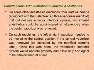 Simultaneous Administration of Inhaled Anesthetics
 On some older anesthesia machines from Datex-Ohmeda
(equipped with the Select-a-Tec three-vaporizer manifold)
that did not use a vapor interlock system, two inhaled
anesthetics could be administered simultaneously when
the center vaporizer was removed.
 On such machines, the left or right vaporizer needed to
be moved to the central position if the central vaporizer
was removed (as indicated by the manifold warning
label). Once this was done, the vaporizer's interlock
system would operate properly and allow only one agent
to be administered at a time.

 