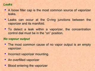Leaks
 A loose filler cap is the most common source of vaporizer
leaks.
 Leaks can occur at the O-ring junctions between the
vaporizer and its manifold.
 To detect a leak within a vaporizer, the concentration
control dial must be in the “on” position.
No vapour output
 The most common cause of no vapor output is an empty
vaporizer.
 Incorrect vaporizer mounting.
 An overfilled vaporizer
 Blood entering the vaporizer

 