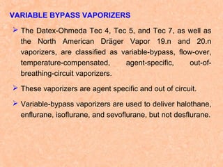 VARIABLE BYPASS VAPORIZERS
 The Datex-Ohmeda Tec 4, Tec 5, and Tec 7, as well as
the North American Dräger Vapor 19.n and 20.n
vaporizers, are classified as variable-bypass, flow-over,
temperature-compensated,
agent-specific,
out-ofbreathing-circuit vaporizers.
 These vaporizers are agent specific and out of circuit.
 Variable-bypass vaporizers are used to deliver halothane,
enflurane, isoflurane, and sevoflurane, but not desflurane.

 
