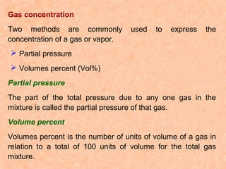 Gas concentration
Two methods are commonly
concentration of a gas or vapor.

used

to

express

the

 Partial pressure
 Volumes percent (Vol%)
Partial pressure
The part of the total pressure due to any one gas in the
mixture is called the partial pressure of that gas.
Volume percent
Volumes percent is the number of units of volume of a gas in
relation to a total of 100 units of volume for the total gas
mixture.

 