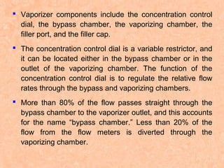  Vaporizer components include the concentration control
dial, the bypass chamber, the vaporizing chamber, the
filler port, and the filler cap.
 The concentration control dial is a variable restrictor, and
it can be located either in the bypass chamber or in the
outlet of the vaporizing chamber. The function of the
concentration control dial is to regulate the relative flow
rates through the bypass and vaporizing chambers.
 More than 80% of the flow passes straight through the
bypass chamber to the vaporizer outlet, and this accounts
for the name “bypass chamber.” Less than 20% of the
flow from the flow meters is diverted through the
vaporizing chamber.

 
