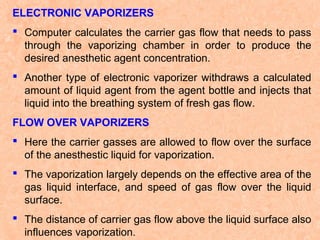 ELECTRONIC VAPORIZERS
 Computer calculates the carrier gas flow that needs to pass
through the vaporizing chamber in order to produce the
desired anesthetic agent concentration.
 Another type of electronic vaporizer withdraws a calculated
amount of liquid agent from the agent bottle and injects that
liquid into the breathing system of fresh gas flow.
FLOW OVER VAPORIZERS
 Here the carrier gasses are allowed to flow over the surface
of the anesthestic liquid for vaporization.
 The vaporization largely depends on the effective area of the
gas liquid interface, and speed of gas flow over the liquid
surface.
 The distance of carrier gas flow above the liquid surface also
influences vaporization.

 