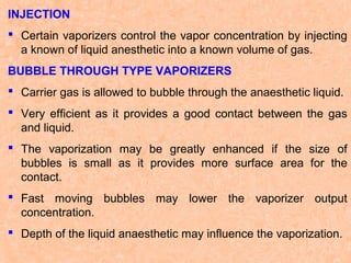 INJECTION
 Certain vaporizers control the vapor concentration by injecting
a known of liquid anesthetic into a known volume of gas.
BUBBLE THROUGH TYPE VAPORIZERS
 Carrier gas is allowed to bubble through the anaesthetic liquid.
 Very efficient as it provides a good contact between the gas
and liquid.
 The vaporization may be greatly enhanced if the size of
bubbles is small as it provides more surface area for the
contact.
 Fast moving bubbles may lower the vaporizer output
concentration.
 Depth of the liquid anaesthetic may influence the vaporization.

 