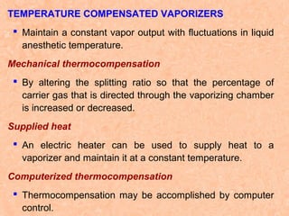 TEMPERATURE COMPENSATED VAPORIZERS
 Maintain a constant vapor output with fluctuations in liquid
anesthetic temperature.
Mechanical thermocompensation
 By altering the splitting ratio so that the percentage of
carrier gas that is directed through the vaporizing chamber
is increased or decreased.
Supplied heat
 An electric heater can be used to supply heat to a
vaporizer and maintain it at a constant temperature.
Computerized thermocompensation
 Thermocompensation may be accomplished by computer
control.

 