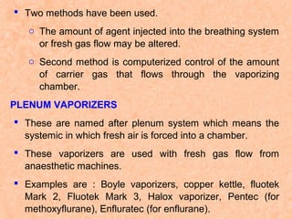  Two methods have been used.
o The amount of agent injected into the breathing system
or fresh gas flow may be altered.
o Second method is computerized control of the amount
of carrier gas that flows through the vaporizing
chamber.
PLENUM VAPORIZERS
 These are named after plenum system which means the
systemic in which fresh air is forced into a chamber.
 These vaporizers are used with fresh gas flow from
anaesthetic machines.
 Examples are : Boyle vaporizers, copper kettle, fluotek
Mark 2, Fluotek Mark 3, Halox vaporizer, Pentec (for
methoxyflurane), Enfluratec (for enflurane).

 