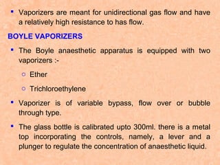  Vaporizers are meant for unidirectional gas flow and have
a relatively high resistance to has flow.
BOYLE VAPORIZERS
 The Boyle anaesthetic apparatus is equipped with two
vaporizers :o Ether
o Trichloroethylene
 Vaporizer is of variable bypass, flow over or bubble
through type.
 The glass bottle is calibrated upto 300ml. there is a metal
top incorporating the controls, namely, a lever and a
plunger to regulate the concentration of anaesthetic liquid.

 