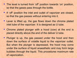  The level is turned from ‘off’ position towards ‘on’ position,
so that the gases pass through the bottle.
 If ‘off’ position the inlet and outlet of vaporizer are closed,
so that the gas passes without entering into it.
 Lever is lifted up, the gas flows down the chrome plated
inlet tube of the vaporizer. It is designed as U tube.
 Chrome plated plunger with a hood (cow) at the end is
placed directly above the end of the deliver U tube.
 Plunger is up, the gas passed under the hood and then
down the surface of volatile liquid to the vaporizer outlet.
But when the plunger is depressed, the hood may come
under the surface of liquid anaesthetic and may form large
bubbles through the liquid. This procedures maximum rate
of vaporization.

 