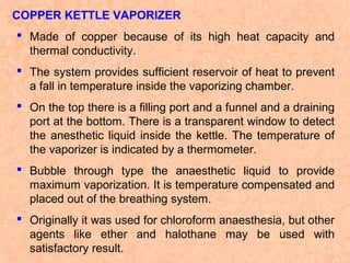 COPPER KETTLE VAPORIZER
 Made of copper because of its high heat capacity and
thermal conductivity.
 The system provides sufficient reservoir of heat to prevent
a fall in temperature inside the vaporizing chamber.
 On the top there is a filling port and a funnel and a draining
port at the bottom. There is a transparent window to detect
the anesthetic liquid inside the kettle. The temperature of
the vaporizer is indicated by a thermometer.
 Bubble through type the anaesthetic liquid to provide
maximum vaporization. It is temperature compensated and
placed out of the breathing system.
 Originally it was used for chloroform anaesthesia, but other
agents like ether and halothane may be used with
satisfactory result.

 