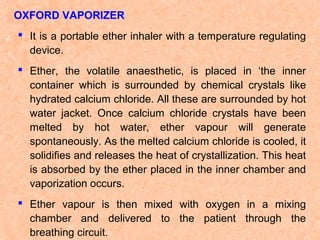 OXFORD VAPORIZER
 It is a portable ether inhaler with a temperature regulating
device.
 Ether, the volatile anaesthetic, is placed in ‘the inner
container which is surrounded by chemical crystals like
hydrated calcium chloride. All these are surrounded by hot
water jacket. Once calcium chloride crystals have been
melted by hot water, ether vapour will generate
spontaneously. As the melted calcium chloride is cooled, it
solidifies and releases the heat of crystallization. This heat
is absorbed by the ether placed in the inner chamber and
vaporization occurs.
 Ether vapour is then mixed with oxygen in a mixing
chamber and delivered to the patient through the
breathing circuit.

 