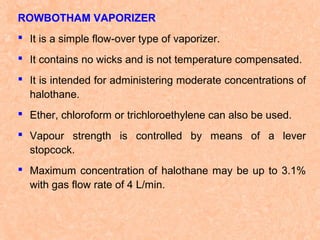 ROWBOTHAM VAPORIZER
 It is a simple flow-over type of vaporizer.
 It contains no wicks and is not temperature compensated.
 It is intended for administering moderate concentrations of
halothane.
 Ether, chloroform or trichloroethylene can also be used.
 Vapour strength is controlled by means of a lever
stopcock.
 Maximum concentration of halothane may be up to 3.1%
with gas flow rate of 4 L/min.

 