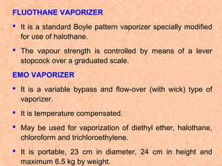 FLUOTHANE VAPORIZER
 It is a standard Boyle pattern vaporizer specially modified
for use of halothane.
 The vapour strength is controlled by means of a lever
stopcock over a graduated scale.
EMO VAPORIZER
 It is a variable bypass and flow-over (with wick) type of
vaporizer.
 It is temperature compensated.
 May be used for vaporization of diethyl ether, halothane,
chloroform and trichloroethylene.
 It is portable, 23 cm in diameter, 24 cm in height and
maximum 6.5 kg by weight.

 