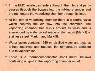  In the EMO inhaler, air enters through the inlet and partly
passes through the bypass into the mixing chamber and
the rest enters the vaporizing chamber through its inlet.
 At the inlet of vaporizing chamber there is a control valve
which controls the air flow into the chamber. The
vaporizing chamber has wicks around its walls and is
surrounded by water jacket made of aluminium (Mark I) or
stainless steel (Mark II and Mark III.
 Water jacket contains 1250 ml distilled water and acts as
a heat reservoir and reduces the temperature variation
due to vaporization.
 There is a thermocompensator small metal ‘bellows
containing a liquid in the vaporizing chamber outlet.

 