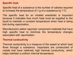 Specific heat
Specific heat of a substance is the number of calories required
to increase the temperature of 1 g of a substance by 1°C.
The specific heat for an inhaled anesthetic is important
because it indicates how much heat must be supplied to the
liquid to maintain a constant temperature when heat is being
lost during vaporization.
Manufacturers select vaporizer component materials that have
high specific heat to minimize the temperature changes
associated with vaporization.
Thermal conductivity
Thermal conductivity is a measure of the speed at which heat
flows through a substance. Vaporizers are constructed of
metals that have relatively high thermal conductivity, which
helps maintain a uniform internal temperature

 