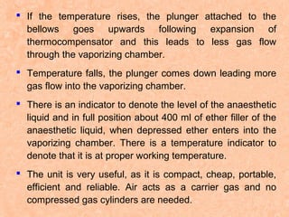  If the temperature rises, the plunger attached to the
bellows goes upwards following expansion of
thermocompensator and this leads to less gas flow
through the vaporizing chamber.
 Temperature falls, the plunger comes down leading more
gas flow into the vaporizing chamber.
 There is an indicator to denote the level of the anaesthetic
liquid and in full position about 400 ml of ether filler of the
anaesthetic liquid, when depressed ether enters into the
vaporizing chamber. There is a temperature indicator to
denote that it is at proper working temperature.
 The unit is very useful, as it is compact, cheap, portable,
efficient and reliable. Air acts as a carrier gas and no
compressed gas cylinders are needed.

 