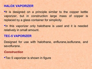 HALOX VAPORIZER
It is designed on a principle similar to the copper kettle
vaporizer, but in construction large mass of copper is
replaced by a glass container for simplicity.
In this vaporizer only halothane is used and it is needed
relatively in small amount.
TEC-5 VAPORIZER
Designed for use with halothane, enflurane,isoflurane, and
sevoflurane.
Construction
Tec 5 vaporizer is shown in figure

 