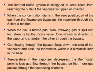 The internal baffle system is designed to keep liquid from
reaching the outlet if the vaporizer is tipped or inverted.
 When the concentration dial is in the zero position, all of the
gas from the flowmeters bypasses the vaporizer through the
Select-a-tec bar.
 When the dial is turned past zero, inflowing gas is split into
two streams by the rotary valve. One stream is directed to
the vaporizing chamber, the other through the bypass.
 Gas flowing through the bypass flows down one side of the
vaporizer and past, the thermostat, which is a bimetallic strip
in the base.
 Temperature in the vaporizer decreases, the thermostat
permits less gas flow through the bypass so that more gas
passes through the vaporizing chamber.

 