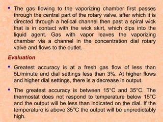  The gas flowing to the vaporizing chamber first passes
through the central part of the rotary valve, after which it is
directed through a helical channel then past a spiral wick
that is in contact with the wick skirt, which dips into the
liquid agent. Gas with vapor leaves the vaporizing
chamber via a channel in the concentration dial rotary
valve and flows to the outlet.
Evaluation
 Greatest accuracy is at a fresh gas flow of less than
5L/minute and dial settings less than 3%. At higher flows
and higher dial settings, there is a decrease in output.
 The greatest accuracy is between 15°C and 35°C. The
thermostat does not respond to temperature below 15°C
and the output will be less than indicated on the dial. If the
temperature is above 35°C the output will be unpredictably
high.

 