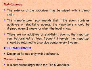 Maintenance
 The exterior of the vaporizer may be wiped with a damp
cloth.
 The manufacturer recommends that if the agent contains
additives or stabilizing agents, the vaporizers should be
drained every 2 weeks or when the level is low.
 There are no additives or stabilizing agents, the vaporizer
can be drained at less frequent intervals the vaporizer
should be returned to a service center every 3 years.
TEC 6 VAPORIZER
 Designed for use only with desflurane.
Construction
 It is somewhat larger than the Tec 5 vaporizer.

 
