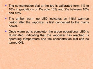  The concentration dial at the top is calibrated form 1% to
18% in gradations of 1% upto 10% and 2% between 10%
and 18%.
 The amber warm up LED indicates an initial warmup
period after the vaporizer is first connected to the mains
power.
 Once warm up is complete, the green operational LED is
illuminated, indicating that the vaporizer has reached its
operating temperature and the concentration dial can be
turned ON.

 