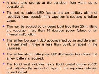  A short tone sounds at the transition from warm up to
operational.
 The red no output LED flashes and an auditory alarm of
repetitive tones sounds if the vaporizer is not able to deliver
vapor.
 This can be caused by an agent level less than 20ml, tilting
the vaporizer more than 10 degrees power failure, or an
internal malfunction.
 The amber low agent LED accompanied by an audible alarm
is illuminated if there is less than 50mL of agent in the
vaporizer.
 The amber alarm battery low LED illuminates to indicate that
a new battery is required.
 The liquid level indicator has a liquid crystal display (LCD)
that indicates the amount of liquid in the vaporizer between
50 and 425mL.

 