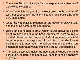  There are 20 bars. A single bar corresponds to a volume of
approximately 20mL.
 When the unit is plugged in, the electronics go through a self
test. For 2 seconds, the alarm sounds, and each LED and
LCD illuminates.
 Once the vaporizer is plugged in, the power is always ON,
and the sump heaters are operational.
 Desflurane is heated to 39°C, which is well above its boiling
point, by two heaters in the base. An external heat source is
needed, because the potency of desflurane requires that
large amounts be vaporizes. In addition, the desflurane
boiling point is near room temperature and depending on
ambient temperature would make the output unpredictable.
 The sump assembly holds the agent and includes the filling
port, drain, heaters, and agent level sensor. It has a capacity
of 425mL.

 