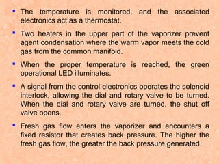  The temperature is monitored, and the associated
electronics act as a thermostat.
 Two heaters in the upper part of the vaporizer prevent
agent condensation where the warm vapor meets the cold
gas from the common manifold.
 When the proper temperature is reached, the green
operational LED illuminates.
 A signal from the control electronics operates the solenoid
interlock, allowing the dial and rotary valve to be turned.
When the dial and rotary valve are turned, the shut off
valve opens.
 Fresh gas flow enters the vaporizer and encounters a
fixed resistor that creates back pressure. The higher the
fresh gas flow, the greater the back pressure generated.

 