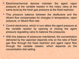 Electromechanical devices maintain the agent vapor
pressure at the variable resistor in the rotary valve at the
same level as the fresh gas pressure at the fixed restrictor.
 This pressure balance between the desflurane and the
diluent flow compensates for changes in temperature, vapor
pressure, or diluent flow rate.
 Control electronics, which in turn alters the agent pressure at
the variable resistor by opening or closing the agent
pressure regulating valve to balance the pressures.
 With this balance of pressures maintained, the concentration
delivered by the vaporizer depends only on the ratio of fresh
gas flow through the fixed restrictor and agent vapor flow
through the variable resistor, which depends on the
concentration dial setting.

 