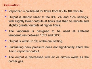 Evaluation
 Vaporizer is calibrated for flows from 0.2 to 10L/minute.
 Output is almost linear at the 3%, 7% and 12% settings,
with slightly lower outputs at flows less than 5L/minute and
slightly greater outputs at higher flows.
 The vaporizer is designed to be used at ambient
temperatures between 18°C and 30°C.
 Output is within ±15% of the dial setting.
 Fluctuating back pressure does not significantly affect the
Tec 6 vaporizer output.
 The output is decreased with air or nitrous oxide as the
carrier gas.

 
