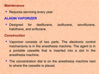 Maintenance
 Requires servicing every year.
ALADIN VAPORIZER
 Designed for desflurane,
halothane, and enflurane.

isoflurane,

sevoflurane,

Construction
 Vaporizer consists of two parts. The electronic control
mechanisms is in the anesthesia machine. The agent is in
a portable cassette that is inserted into a slot in the
anesthesia machine.
 The concentration dial is on the anesthesia machine next
to where the cassette is placed.

 