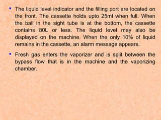  The liquid level indicator and the filling port are located on
the front. The cassette holds upto 25ml when full. When
the ball in the sight tube is at the bottom, the cassette
contains 80L or less. The liquid level may also be
displayed on the machine. When the only 10% of liquid
remains in the cassette, an alarm message appears.
 Fresh gas enters the vaporizer and is split between the
bypass flow that is in the machine and the vaporizing
chamber.

 
