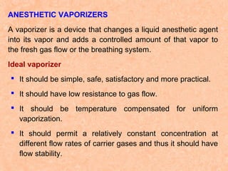 ANESTHETIC VAPORIZERS
A vaporizer is a device that changes a liquid anesthetic agent
into its vapor and adds a controlled amount of that vapor to
the fresh gas flow or the breathing system.
Ideal vaporizer
 It should be simple, safe, satisfactory and more practical.
 It should have low resistance to gas flow.
 It should be temperature compensated for uniform
vaporization.
 It should permit a relatively constant concentration at
different flow rates of carrier gases and thus it should have
flow stability.

 