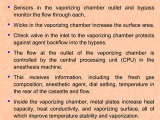  Sensors in the vaporizing chamber outlet and bypass
monitor the flow through each.
 Wicks in the vaporizing chamber increase the surface area.
 Check valve in the inlet to the vaporizing chamber protects
against agent backflow into the bypass.
 The flow at the outlet of the vaporizing chamber is
controlled by the central processing unit (CPU) in the
anesthesia machine.
 This receives information, including the fresh gas
composition, anesthetic agent, dial setting, temperature in
the rear of the cassette and flow.
 Inside the vaporizing chamber, metal plates increase heat
capacity, heat conductivity, and vaporizing surface, all of
which improve temperature stability and vaporization.

 