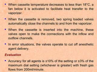  When cassette temperature decreases to less than 18°C, a
fan below it is activated to facilitate heat transfer to the
vaporizer.
 When the cassette is removed, two spring loaded valves
automatically close the channels to and from the vaporizer.
 When the cassette is inserted into the machine, these
valves open to make the connections with the inflow and
outflow channels.
 In error situations, the valves operate to cut off anesthetic
agent delivery.
Evaluation
 Accuracy for all agents is ±10% of the setting or ±3% of the
maximum dial setting (whichever is greater) with fresh gas
flows from 200ml/minute.

 