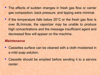  The effects of sudden changes in fresh gas flow or carrier
gas composition, back pressure, and tipping were minimal.
 If the temperature falls below 20°C or the fresh gas flow is
over 8L/minute, the vaporizer may be unable to produce
high concentrations and the message insufficient agent and
decreased flow will appear on the machine.
Maintenance
 Cassettes surface can be cleaned with a cloth moistened in
a mild soap solution.
 Cassette should be emptied before sending it to a service
center.

 