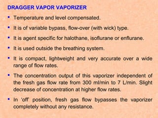 DRAGGER VAPOR VAPORIZER
 Temperature and level compensated.
 It is of variable bypass, flow-over (with wick) type.
 It is agent specific for halothane, isoflurane or enflurane.
 It is used outside the breathing system.
 It is compact, lightweight and very accurate over a wide
range of flow rates.
 The concentration output of this vaporizer independent of
the fresh gas flow rate from 300 ml/min to 7 L/min. Slight
decrease of concentration at higher flow rates.
 In ‘off’ position, fresh gas flow bypasses the vaporizer
completely without any resistance.

 