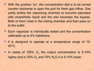  With the position ‘on’, the concentration dial is to be turned
counter clockwise to open the port for fresh gas inflow. Gas
partly enters the vaporizing chamber to become saturated
with anaesthetic liquid and the rest traverses the bypass.
Both of them meet in the mixing chamber and then pass on
to the outlet.
 Each vaporizer is individually tested and the concentration
calibrated up to 4% halothane.
 It is designed to operate at a temperature range of 1040°C.
 In cases of 100% O2 the output concentration is 5-10%
higher and in 30% O2 and 70% N2O it is 5-10% lower.

 
