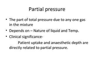 Partial pressure
• The part of total pressure due to any one gas
in the mixture
• Depends on – Nature of liquid and Temp.
• Clinical significance-
Patient uptake and anaesthetic depth are
directly related to partial pressure.
 