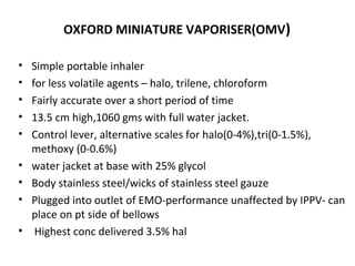 OXFORD MINIATURE VAPORISER(OMV)
• Simple portable inhaler
• for less volatile agents – halo, trilene, chloroform
• Fairly accurate over a short period of time
• 13.5 cm high,1060 gms with full water jacket.
• Control lever, alternative scales for halo(0-4%),tri(0-1.5%),
methoxy (0-0.6%)
• water jacket at base with 25% glycol
• Body stainless steel/wicks of stainless steel gauze
• Plugged into outlet of EMO-performance unaffected by IPPV- can
place on pt side of bellows
• Highest conc delivered 3.5% hal
 