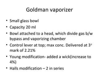 Goldman vaporizer
• Small glass bowl
• Capacity 20 ml
• Bowl attached to a head, which divide gas b/w
bypass and vaporizing chamber
• Control lever at top; max conc. Delivered at 3rd
mark of 2.21%
• Young modification- added a wick(increase to
4%)
• Halls modification – 2 in series
 