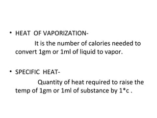• HEAT OF VAPORIZATION-
It is the number of calories needed to
convert 1gm or 1ml of liquid to vapor.
• SPECIFIC HEAT-
Quantity of heat required to raise the
temp of 1gm or 1ml of substance by 1*c .
 