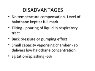 DISADVANTAGES
• No temperature compensation- Level of
halothane kept at full mark
• Tilting - pouring of liquid in respiratory
tract
• Back pressure or pumping effect
• Small capacity vaporising chamber - so
delivers low halothane concentration.
• agitation/splashing -5%
 