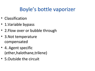 Boyle’s bottle vaporizer
• Classification
• 1.Variable bypass
• 2.Flow over or bubble through
• 3.Not temperature
compensated
• 4. Agent specific
(ether,halothane,trilene)
• 5.Outside the circuit
 