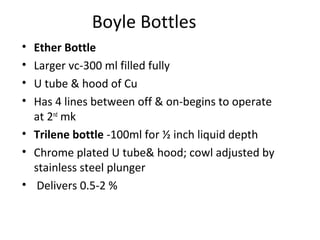 Boyle Bottles
• Ether Bottle
• Larger vc-300 ml filled fully
• U tube & hood of Cu
• Has 4 lines between off & on-begins to operate
at 2nd
mk
• Trilene bottle -100ml for ½ inch liquid depth
• Chrome plated U tube& hood; cowl adjusted by
stainless steel plunger
• Delivers 0.5-2 %
 