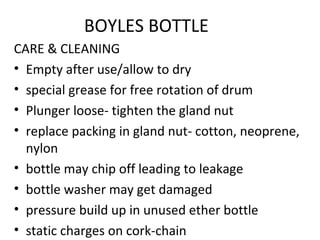BOYLES BOTTLE
CARE & CLEANING
• Empty after use/allow to dry
• special grease for free rotation of drum
• Plunger loose- tighten the gland nut
• replace packing in gland nut- cotton, neoprene,
nylon
• bottle may chip off leading to leakage
• bottle washer may get damaged
• pressure build up in unused ether bottle
• static charges on cork-chain
 