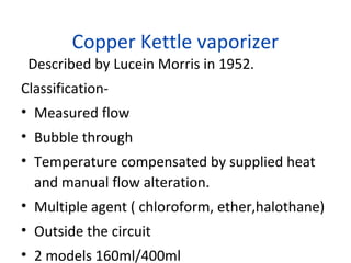 Copper Kettle vaporizer
Described by Lucein Morris in 1952.
Classification-
• Measured flow
• Bubble through
• Temperature compensated by supplied heat
and manual flow alteration.
• Multiple agent ( chloroform, ether,halothane)
• Outside the circuit
• 2 models 160ml/400ml
 