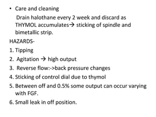 • Care and cleaning
Drain halothane every 2 week and discard as
THYMOL accumulates sticking of spindle and
bimetallic strip.
HAZARDS-
1. Tipping
2. Agitation  high output
3. Reverse flow:->back pressure changes
4. Sticking of control dial due to thymol
5. Between off and 0.5% some output can occur varying
with FGF.
6. Small leak in off position.
 