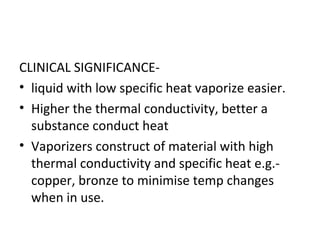 CLINICAL SIGNIFICANCE-
• liquid with low specific heat vaporize easier.
• Higher the thermal conductivity, better a
substance conduct heat
• Vaporizers construct of material with high
thermal conductivity and specific heat e.g.-
copper, bronze to minimise temp changes
when in use.
 