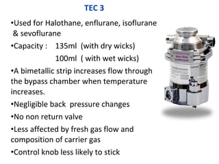 TEC 3
•Used for Halothane, enflurane, isoflurane
& sevoflurane
•Capacity : 135ml (with dry wicks)
100ml ( with wet wicks)
•A bimetallic strip increases flow through
the bypass chamber when temperature
increases.
•Negligible back pressure changes
•No non return valve
•Less affected by fresh gas flow and
composition of carrier gas
•Control knob less likely to stick
 