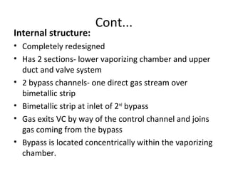 Cont...
Internal structure:
• Completely redesigned
• Has 2 sections- lower vaporizing chamber and upper
duct and valve system
• 2 bypass channels- one direct gas stream over
bimetallic strip
• Bimetallic strip at inlet of 2nd
bypass
• Gas exits VC by way of the control channel and joins
gas coming from the bypass
• Bypass is located concentrically within the vaporizing
chamber.
 
